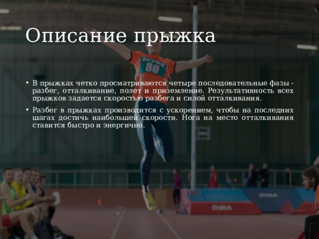 Описание прыжка В прыжках четко просматриваются четыре последовательные фазы - разбег, отталкивание, полет и приземление. Результативность всех прыжков задается скоростью разбега и силой отталкивания. Разбег в прыжках производится с ускорением, чтобы на последних шагах достичь наибольшей скорости. Нога на место отталкивания ставится быстро и энергично. 
