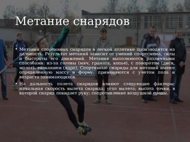 Метание снарядов Метания спортивных снарядов в легкой атлетике производятся на дальность. Результат метаний зависит от умений спортсмена, силы и быстроты его движений. Метания выполняются различными способами: из-за головы (мяч, граната, копье), с поворотом (диск, молот), толканием (ядро). Спортивные снаряды для метаний имеют определенную массу и форму, применяются с учетом пола и возраста занимающихся. На дальность полета снарядов влияют следующие факторы: начальная скорость вылета снаряда; угол вылета; высота точки, в которой снаряд покидает руку; сопротивление воздушной среды. 