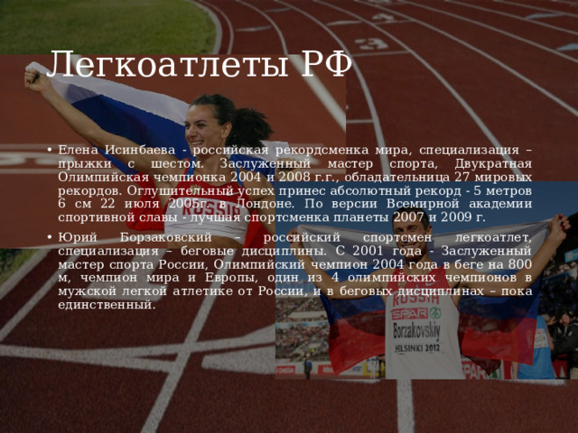 Легкоатлеты РФ Елена Исинбаева - российская рекордсменка мира, специализация – прыжки с шестом. Заслуженный мастер спорта, Двукратная Олимпийская чемпионка 2004 и 2008 г.г., обладательница 27 мировых рекордов. Оглушительный успех принес абсолютный рекорд - 5 метров 6 см 22 июля 2005г. в Лондоне. По версии Всемирной академии спортивной славы - лучшая спортсменка планеты 2007 и 2009 г. Юрий Борзаковский – российский спортсмен легкоатлет, специализация – беговые дисциплины. С 2001 года - Заслуженный мастер спорта России, Олимпийский чемпион 2004 года в беге на 800 м, чемпион мира и Европы, один из 4 олимпийских чемпионов в мужской легкой атлетике от России, и в беговых дисциплинах – пока единственный.  