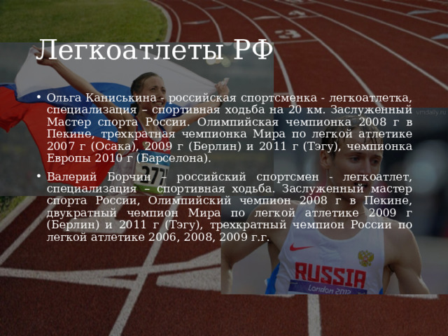Легкоатлеты РФ Ольга Каниськина - российская спортсменка - легкоатлетка, специализация – спортивная ходьба на 20 км. Заслуженный Мастер спорта России. Олимпийская чемпионка 2008 г в Пекине, трехкратная чемпионка Мира по легкой атлетике 2007 г (Осака), 2009 г (Берлин) и 2011 г (Тэгу), чемпионка Европы 2010 г (Барселона).  Валерий Борчин – российский спортсмен - легкоатлет, специализация – спортивная ходьба. Заслуженный мастер спорта России, Олимпийский чемпион 2008 г в Пекине, двукратный чемпион Мира по легкой атлетике 2009 г (Берлин) и 2011 г (Тэгу), трехкратный чемпион России по легкой атлетике 2006, 2008, 2009 г.г. 
