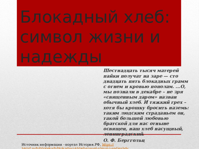 Блокадный хлеб: символ жизни и надежды Шестнадцать тысяч матерей пайки получат на заре — сто двадцать пять блокадных грамм с огнем и кровью пополам. ...О, мы познали в декабре – не зря «священным даром» назван обычный хлеб. И тяжкий грех – хотя бы крошку бросить наземь: таким людским страданьем он, такой большой любовью братской для нас отныне освящен, наш хлеб насущный, ленинградский. О. Ф. Берггольц Источник информации - портал История.РФ, https:// histrf.ru/biblioteka/b/blokadnyi-khlieb-simvol-zhizni-i-nadiezhdy 