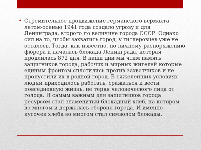Стремительное продвижение германского вермахта летом-осенью 1941 года создало угрозу и для Ленинграда, второго по величине города СССР. Однако сил на то, чтобы захватить город, у гитлеровцев уже не осталось. Тогда, как известно, по личному распоряжению фюрера и началась блокада Ленинграда, которая продлилась 872 дня. В наши дни мы чтим память защитников города, рабочих и мирных жителей которые единым фронтом сплотились против захватчиков и не пропустили их в родной город. В тяжелейших условиях людям приходилось работать, сражаться и вести повседневную жизнь, не теряя человеческого лица от голода. И самым важным для защитников города ресурсом стал знаменитый блокадный хлеб, на котором во многом и держалась оборона города. И именно кусочек хлеба во многом стал символом блокады. 