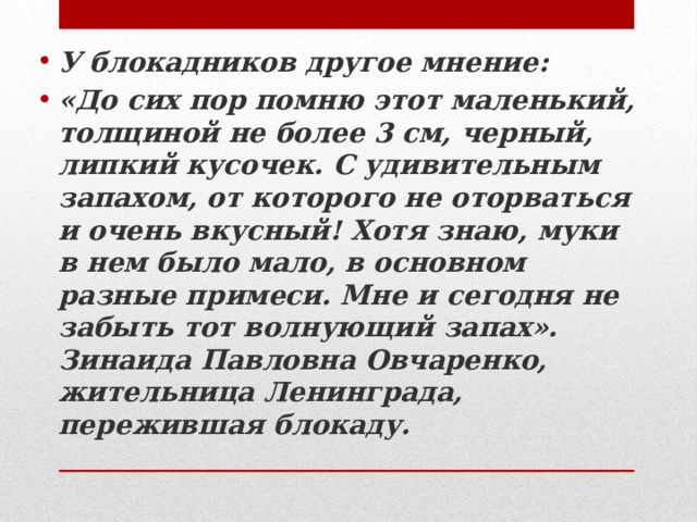 У блокадников другое мнение: «До сих пор помню этот маленький, толщиной не более 3 см, черный, липкий кусочек. С удивительным запахом, от которого не оторваться и очень вкусный! Хотя знаю, муки в нем было мало, в основном разные примеси. Мне и сегодня не забыть тот волнующий запах». Зинаида Павловна Овчаренко, жительница Ленинграда, пережившая блокаду. 
