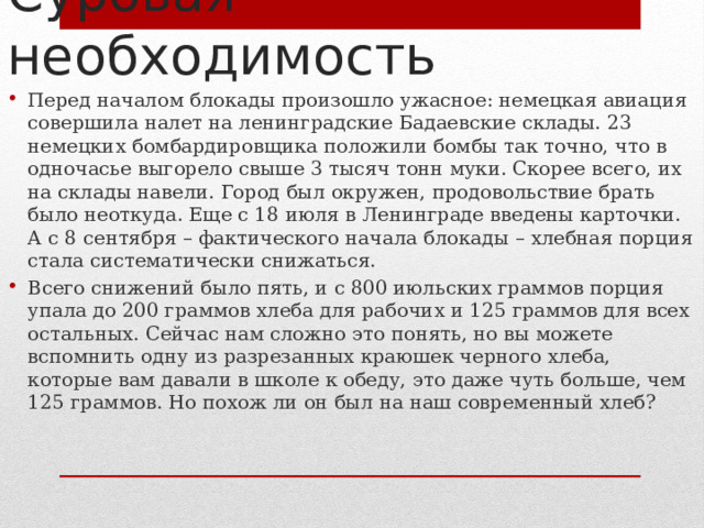 Суровая необходимость Перед началом блокады произошло ужасное: немецкая авиация совершила налет на ленинградские Бадаевские склады. 23 немецких бомбардировщика положили бомбы так точно, что в одночасье выгорело свыше 3 тысяч тонн муки. Скорее всего, их на склады навели. Город был окружен, продовольствие брать было неоткуда. Еще с 18 июля в Ленинграде введены карточки. А с 8 сентября – фактического начала блокады – хлебная порция стала систематически снижаться. Всего снижений было пять, и с 800 июльских граммов порция упала до 200 граммов хлеба для рабочих и 125 граммов для всех остальных. Сейчас нам сложно это понять, но вы можете вспомнить одну из разрезанных краюшек черного хлеба, которые вам давали в школе к обеду, это даже чуть больше, чем 125 граммов. Но похож ли он был на наш современный хлеб? 