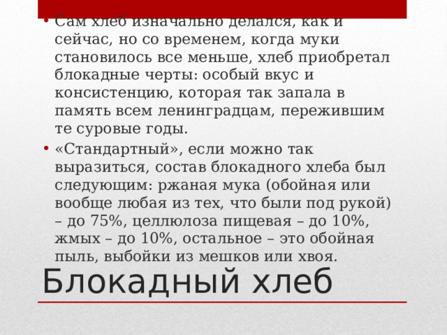 Сам хлеб изначально делался, как и сейчас, но со временем, когда муки становилось все меньше, хлеб приобретал блокадные черты: особый вкус и консистенцию, которая так запала в память всем ленинградцам, пережившим те суровые годы. «Стандартный», если можно так выразиться, состав блокадного хлеба был следующим: ржаная мука (обойная или вообще любая из тех, что были под рукой) – до 75%, целлюлоза пищевая – до 10%, жмых – до 10%, остальное – это обойная пыль, выбойки из мешков или хвоя. Блокадный хлеб 
