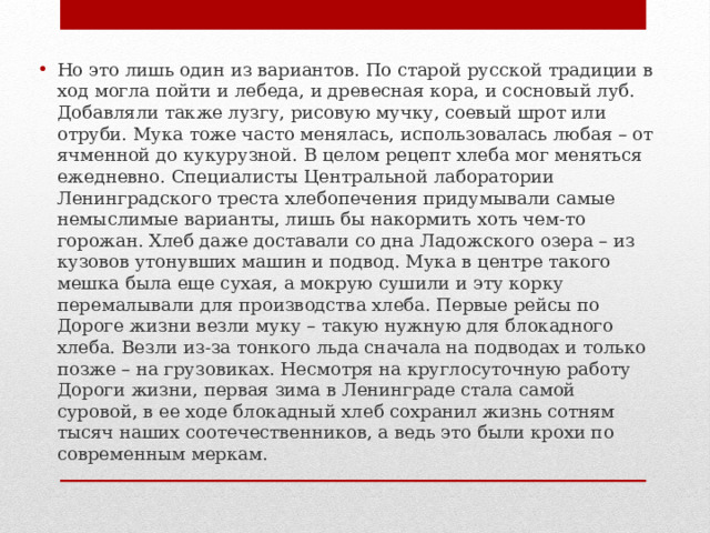 Но это лишь один из вариантов. По старой русской традиции в ход могла пойти и лебеда, и древесная кора, и сосновый луб. Добавляли также лузгу, рисовую мучку, соевый шрот или отруби. Мука тоже часто менялась, использовалась любая – от ячменной до кукурузной. В целом рецепт хлеба мог меняться ежедневно. Специалисты Центральной лаборатории Ленинградского треста хлебопечения придумывали самые немыслимые варианты, лишь бы накормить хоть чем-то горожан. Хлеб даже доставали со дна Ладожского озера – из кузовов утонувших машин и подвод. Мука в центре такого мешка была еще сухая, а мокрую сушили и эту корку перемалывали для производства хлеба. Первые рейсы по Дороге жизни везли муку – такую нужную для блокадного хлеба. Везли из-за тонкого льда сначала на подводах и только позже – на грузовиках. Несмотря на круглосуточную работу Дороги жизни, первая зима в Ленинграде стала самой суровой, в ее ходе блокадный хлеб сохранил жизнь сотням тысяч наших соотечественников, а ведь это были крохи по современным меркам. 