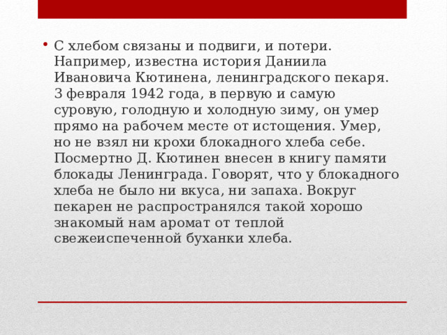 С хлебом связаны и подвиги, и потери. Например, известна история Даниила Ивановича Кютинена, ленинградского пекаря. 3 февраля 1942 года, в первую и самую суровую, голодную и холодную зиму, он умер прямо на рабочем месте от истощения. Умер, но не взял ни крохи блокадного хлеба себе. Посмертно Д. Кютинен внесен в книгу памяти блокады Ленинграда. Говорят, что у блокадного хлеба не было ни вкуса, ни запаха. Вокруг пекарен не распространялся такой хорошо знакомый нам аромат от теплой свежеиспеченной буханки хлеба. 