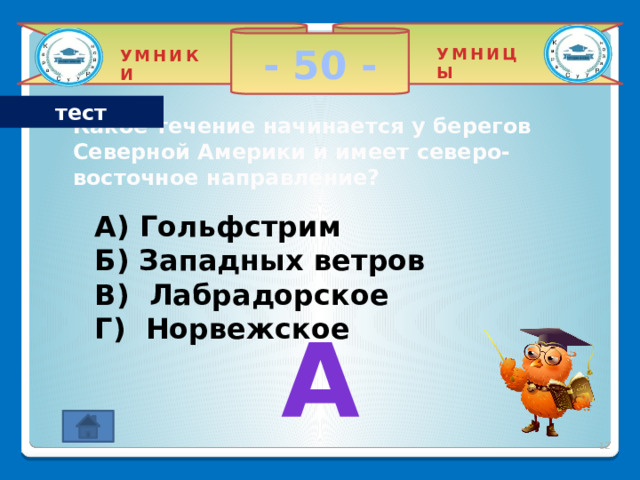 - 50 - УМНИЦЫ УМНИКИ тест Какое течение начинается у берегов Северной Америки и имеет северо-восточное направление? A) Гольфстрим Б) Западных ветров В) Лабрадорское Г) Норвежское   А 2 
