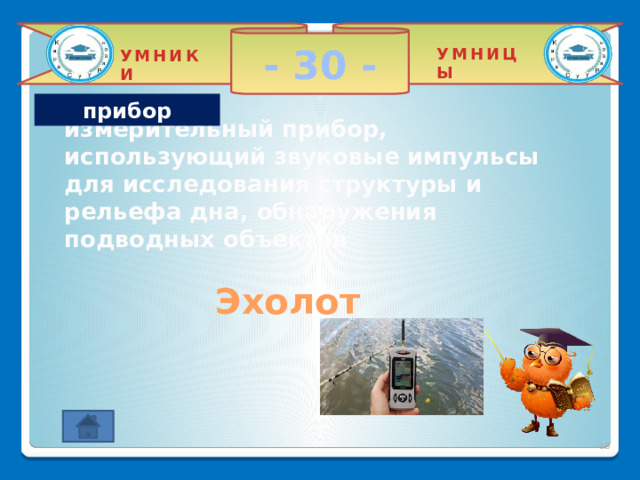 - 30 - УМНИЦЫ УМНИКИ прибор измерительный прибор, использующий звуковые импульсы для исследования структуры и рельефа дна, обнаружения подводных объектов Эхолот 2 