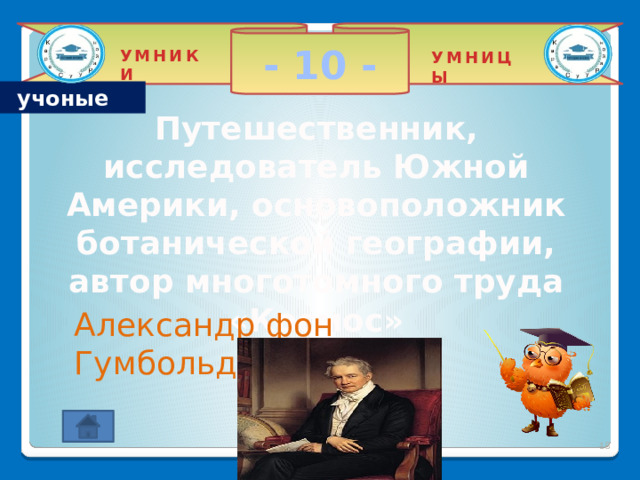 - 10 - УМНИКИ УМНИЦЫ учоные Путешественник, исследователь Южной Америки, основоположник ботанической географии, автор многотомного труда «Космос» Александр фон Гумбольдт 2 