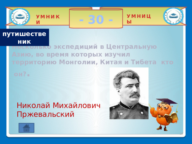 - 30 - УМНИЦЫ УМНИКИ путишественик  Несколько экспедиций в Центральную Азию, во время которых изучил территорию Монголии, Китая и Тибета кто он? . Николай Михайлович Пржевальский 2 