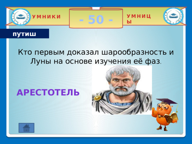 - 50 - УМНИЦЫ УМНИКИ путиш Кто первым доказал шарообразность и Луны на основе изучения её фаз . Арестотель  2 