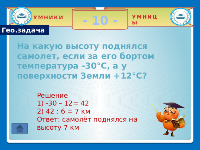 - 10 - УМНИЦЫ УМНИКИ Гео.задача На какую высоту поднялся самолет, если за его бортом температура -30°С, а у поверхности Земли +12°С? Решение 1) -30 – 12= 42 2) 42 : 6 = 7 км Ответ: самолёт поднялся на высоту 7 км  2 