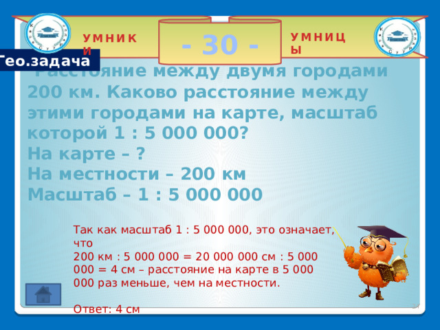 - 30 - УМНИЦЫ УМНИКИ Гео.задача  Расстояние между двумя городами 200 км. Каково расстояние между этими городами на карте, масштаб которой 1 : 5 000 000?  На карте – ?  На местности – 200 км  Масштаб – 1 : 5 000 000 Так как масштаб 1 : 5 000 000, это означает, что 200 км : 5 000 000 = 20 000 000 см : 5 000 000 = 4 см – расстояние на карте в 5 000 000 раз меньше, чем на местности. Ответ: 4 см 2 