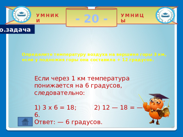 - 20 - УМНИКИ УМНИЦЫ Гео.задача   Определите температуру воздуха на вершине горы 3 км, если у подножия горы она составила + 12 градусов. Если через 1 км температура понижается на 6 градусов, следовательно: 1) 3 х 6 = 18; 2) 12 — 18 = — 6. Ответ: — 6 градусов.  2 