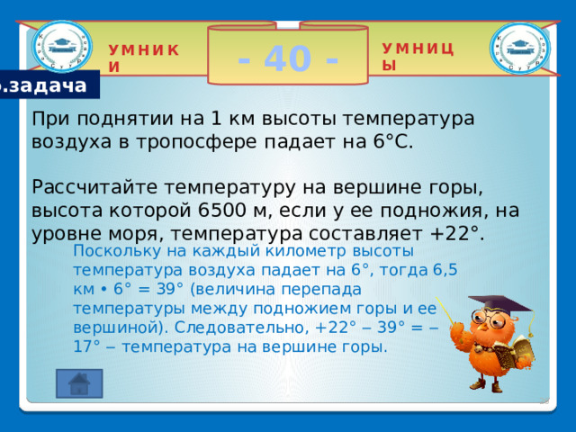 - 40 - УМНИЦЫ УМНИКИ Гео.задача При поднятии на 1 км высоты температура воздуха в тропосфере падает на 6°С.  Рассчитайте температуру на вершине горы, высота которой 6500 м, если у ее подножия, на уровне моря, температура составляет +22°.  Поскольку на каждый километр высоты температура воздуха падает на 6°, тогда 6,5 км • 6° = 39° (величина перепада температуры между подножием горы и ее вершиной). Следовательно, +22° ‒ 39° = ‒ 17° ‒ температура на вершине горы.  2 