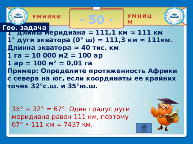 - 50 - УМНИЦЫ УМНИКИ Гео. задача 1° длины меридиана = 111,1 км ≈ 111 км  1° дуги экватора (0° ш) = 111,3 км ≈ 111км. Длинна экватора ≈ 40 тис. км  1 га = 10 000 м2 = 100 ар  1 ар = 100 м² = 0,01 га  Пример: Определите протяженность Африки с севера на юг, если координаты ее крайних точек 32°с.ш. и 35°ю.ш.   35° + 32° = 67°. Один градус дуги меридиана равен 111 км, поэтому 67° • 111 км = 7437 км. 2 