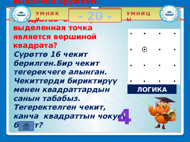 - 20 - УМНИКИ УМНИЦЫ На нижеследующем рисунке отмечены 16 точек. Одна из них выделена кружком. Найдите количество квадратов в которых выделенная точка является вершиной квадрата?  Сүрөттө 16 чекит берилген.Бир чекит тегерекчеге алынган. Чекиттерди бириктирүү менен квадраттардын санын табабыз. Тегеректелген чекит, канча квадраттын чокусу болот?    ЛОГИКА 4 2 