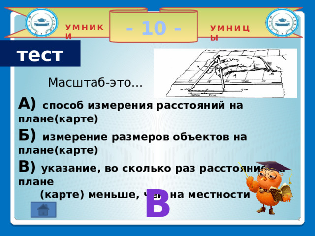 - 10 - УМНИКИ УМНИЦЫ тест Масштаб-это... A) способ измерения расстояний на плане(карте) Б) измерение размеров объектов на плане(карте) В ) указание, во сколько раз расстояние на плане  (карте) меньше, чем на местности В 2 
