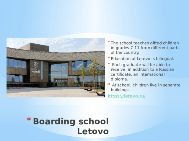 The school teaches gifted children in grades 7-11 from different parts of the country. Education at Letovo is bilingual.  Each graduate will be able to receive, in addition to a Russian certificate, an international diploma.  At school, children live in separate buildings. https ://letovo.ru / Boarding school Letovo 