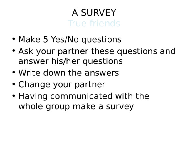 A SURVEY  True friends Make 5 Yes/No questions Ask your partner these questions and answer his/her questions Write down the answers Change your partner Having communicated with the whole group make a survey 