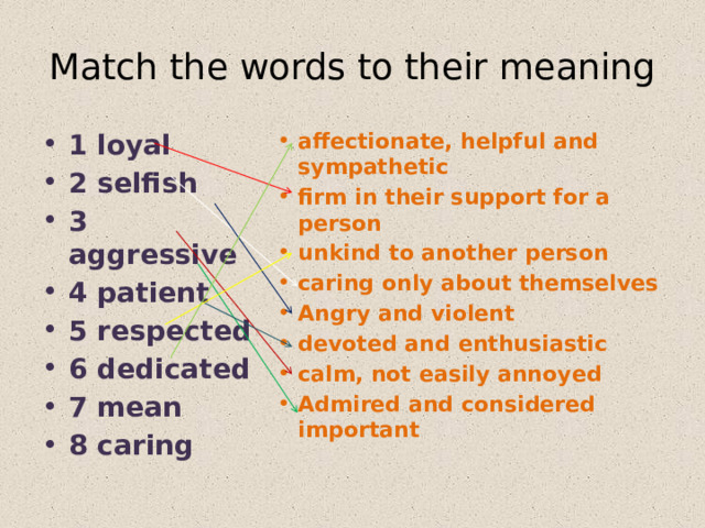 Match the words to their meaning 1 loyal 2 selfish 3 aggressive 4 patient 5 respected 6 dedicated 7 mean 8 caring affectionate, helpful and sympathetic firm in their support for a person unkind to another person caring only about themselves Angry and violent devoted and enthusiastic calm, not easily annoyed Admired and considered important  