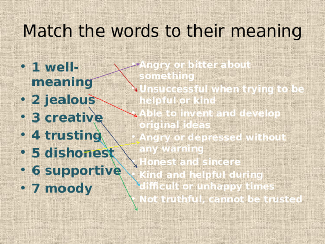 Match the words to their meaning 1 well-meaning 2 jealous 3 creative 4 trusting 5 dishonest 6 supportive 7 moody Angry or bitter about something Unsuccessful when trying to be helpful or kind Able to invent and develop original ideas Angry or depressed without any warning Honest and sincere Kind and helpful during difficult or unhappy times Not truthful, cannot be trusted 