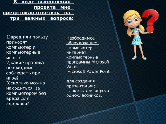 В ходе выполнения проекта мне предстояло ответить на три важных вопроса:   1)вред или пользу приносят компьютер и компьютерные игры ?  2)какие правила необходимо соблюдать при игре?  3)сколько можно находиться за компьютером без вреда для здоровья? Необходимое оборудование:  - компьютер, интернет, компьютерные  программы Microsoft Word,  мicrosoft Power Point  для создания презентации;  - анкеты для опроса одноклассников. 