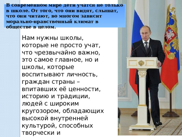 В современном мире дети учатся не только в школе. От того, что они видят, слышат, что они читают, во многом зависит морально-нравственный климат в обществе в целом. Нам нужны школы, которые не просто учат, что чрезвычайно важно, это самое главное, но и школы, которые воспитывают личность, граждан страны – впитавших её ценности, историю и традиции, людей с широким кругозором, обладающих высокой внутренней культурой, способных творчески и самостоятельно мыслить, считаем президент России Владимир Путин. 
