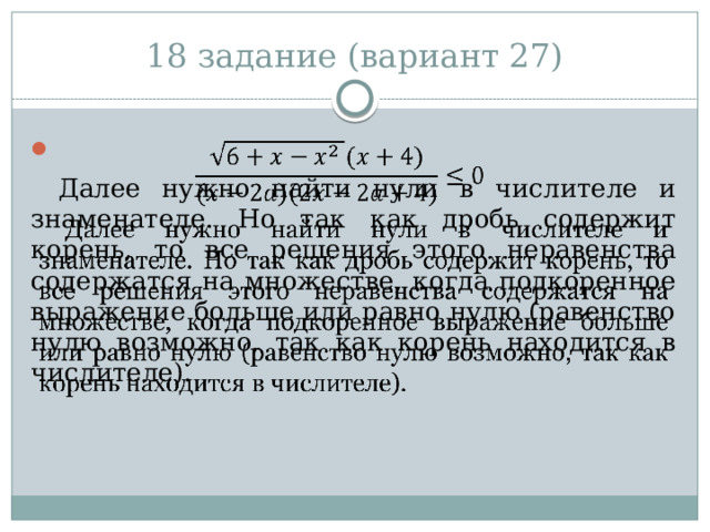 18 задание (вариант 27)   Далее нужно найти нули в числителе и знаменателе. Но так как дробь содержит корень, то все решения этого неравенства содержатся на множестве, когда подкоренное выражение больше или равно нулю (равенство нулю возможно, так как корень находится в числителе). 