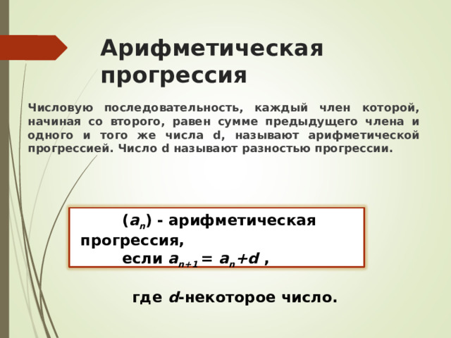 Арифметическая прогрессия Числовую последовательность, каждый член которой, начиная со второго, равен сумме предыдущего члена и одного и того же числа d , называют арифметической прогрессией. Число d называют разностью прогрессии.   ( a n ) - арифметическая прогрессия,   если a n+1 = a n +d ,   где d -некоторое число. 