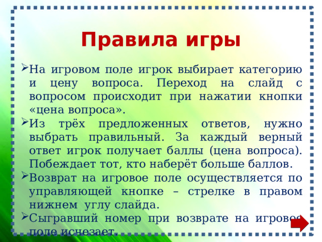 Правила игры На игровом поле игрок выбирает категорию и цену вопроса. Переход на слайд с вопросом происходит при нажатии кнопки «цена вопроса». Из трёх предложенных ответов, нужно выбрать правильный. За каждый верный ответ игрок получает баллы (цена вопроса). Побеждает тот, кто наберёт больше баллов. Возврат на игровое поле осуществляется по управляющей кнопке – стрелке в правом нижнем углу слайда. Сыгравший номер при возврате на игровое поле исчезает. 