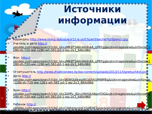 Источники информации Карандаш http://www.irving.dubuque.k12.ia.us/Clipart/teacher%20pencil.jpg Учитель и дети http:// yandex.ru/images/search?cbir_id=yMK8T5A6nA6dn4A_qPRYgg&rpt=imageview&uinfo=sw-1280-sh-720-ww-1280-wh-561-pd-1-wp-2x3_640x960  Фон http:// yandex.ru/images/search?cbir_id=yMK8T5A6nA6dn4A_qPRYgg&rpt=imageview&uinfo=sw-1280-sh-720-ww-1280-wh-561-pd-1-wp-2x3_640x960  Огнетушитель http://www.zhodinonews.by/wp-content/uploads/2013/11/Ognetushitel.png Дети http :// yandex.ru/images/search?cbir_id=9EWQL6kwgW1aDVUJMNMfbg&rpt=imageview&uinfo=sw-1280-sh-720-ww-1263-wh-561-pd-1-wp-2x3_640x960  Врач http:// yandex.ru/images/search?cbir_id=ZdMfv_B2ruY6HQLh6pnFDQ&rpt=imageview&uinfo=sw-1280-sh-720-ww-1263-wh-561-pd-1-wp-2x3_640x960  Ребенок http :// yandex.ru/images/search?cbir_id=C0eheoynJoCtSJ0EHF3yuw&rpt=imageview&uinfo=sw-1280-sh-720-ww-1263-wh-561-pd-1-wp-2x3_640x960  Девочка http://img0.liveinternet.ru/images/attach/c/7/97/728/97728276_0_6fa83_6e405ac9_XL.png Поход http://img0.liveinternet.ru/images/attach/c/4/80/199/80199364_5.png Зеленый фон http://www.artleo.com/pic/201108/1440x900/artleo.com-8004.jpg 
