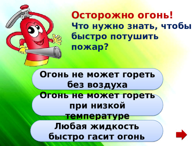 Осторожно огонь! Что нужно знать, чтобы быстро потушить пожар? Огонь не может гореть без воздуха Огонь не может гореть при низкой температуре Любая жидкость быстро гасит огонь 