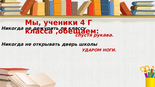 Мы, ученики 4 Г класса ,обещаем: Никогда не дежурить по классу спустя рукава. Никогда не открывать дверь школы УДАРОМ НОГИ. 