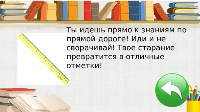 Ты идешь прямо к знаниям по прямой дороге! Иди и не сворачивай! Твое старание превратится в отличные отметки! 