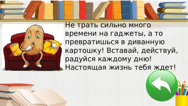 Не трать сильно много времени на гаджеты, а то превратишься в диванную картошку! Вставай, действуй, радуйся каждому дню! Настоящая жизнь тебя ждет! 
