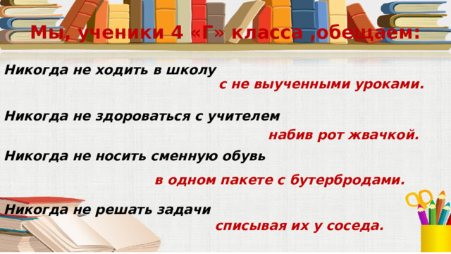 Мы, ученики 4 «Г» класса ,обещаем: Никогда не ходить в школу с не выученными уроками. Никогда не здороваться с учителем набив рот жвачкой. Никогда не носить сменную обувь в одном пакете с бутербродами. Никогда не решать задачи списывая их у соседа. 