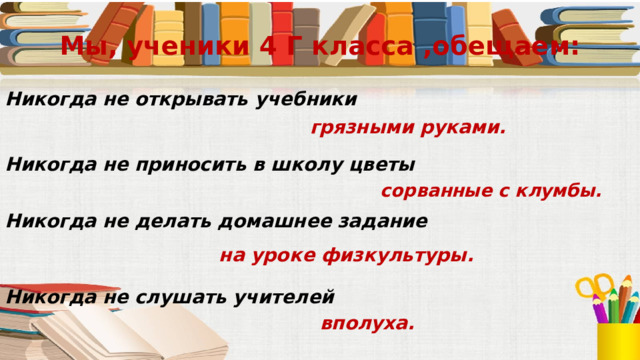 Мы, ученики 4 Г класса ,обещаем: Никогда не открывать учебники грязными руками. Никогда не приносить в школу цветы сорванные с клумбы. Никогда не делать домашнее задание на уроке физкультуры. Никогда не слушать учителей вполуха. 