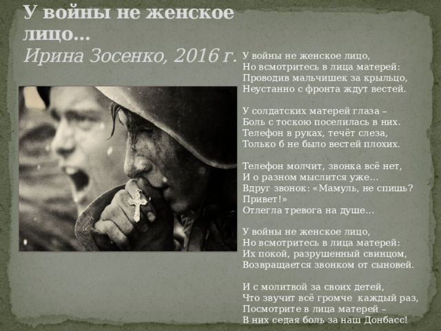 У войны не женское лицо…   Ирина Зосенко, 2016 г. У войны не женское лицо, Но всмотритесь в лица матерей: Проводив мальчишек за крыльцо, Неустанно с фронта ждут вестей. У солдатских матерей глаза – Боль с тоскою поселилась в них. Телефон в руках, течёт слеза, Только б не было вестей плохих. Телефон молчит, звонка всё нет, И о разном мыслится уже… Вдруг звонок: «Мамуль, не спишь? Привет!» Отлегла тревога на душе… У войны не женское лицо, Но всмотритесь в лица матерей: Их покой, разрушенный свинцом, Возвращается звонком от сыновей. И с молитвой за своих детей, Что звучит всё громче каждый раз, Посмотрите в лица матерей – В них седая боль за наш Донбасс! 