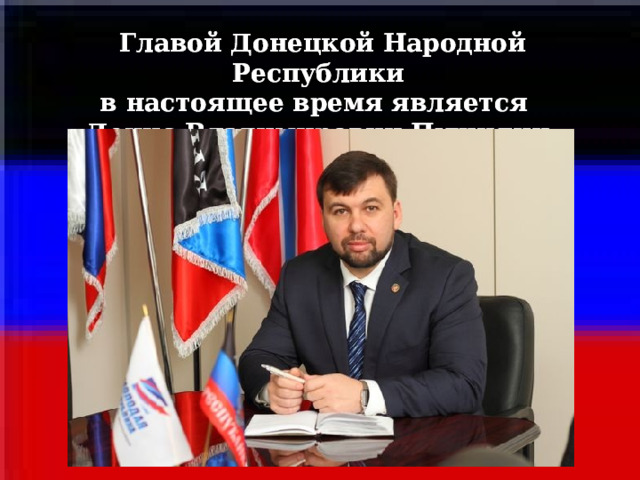 Главой Донецкой Народной Республики Главой Донецкой Народной Республики в настоящее время является в настоящее время является Денис Владимирович Пушилин. Денис Владимирович Пушилин.     