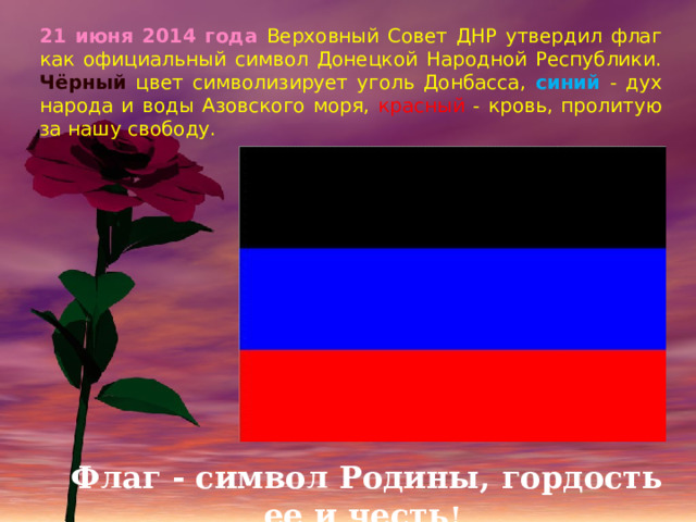 21 июня 2014 года Верховный Совет ДНР утвердил флаг как официальный символ Донецкой Народной Республики. Чёрный цвет символизирует уголь Донбасса, синий - дух народа и воды Азовского моря, красный - кровь, пролитую за нашу свободу. Флаг - символ Родины, гордость ее и честь ! 