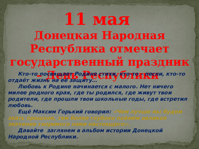 11 мая Донецкая Народная Республика отмечает государственный праздник – День Республики  Кто-то посвящает Родине стихи, кто-то – песни, кто-то отдаёт жизнь на её защиту…  Любовь к Родине начинается с малого. Нет ничего милее родного края, где ты родился, где живут твои родители, где прошли твои школьные годы, где встретил любовь.  Ещё Максим Горький говорил: «Чем лучше мы будем знать прошлое, тем более глубоко поймём великое значение творимого нами настоящего».  Давайте заглянем в альбом истории Донецкой Народной Республики. 