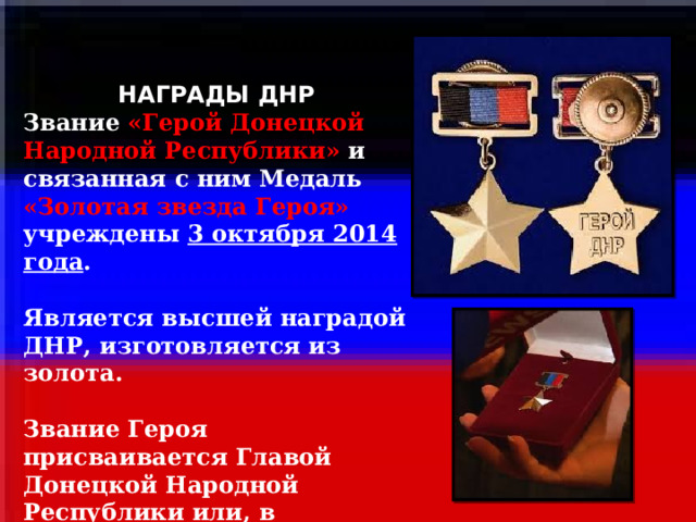 НАГРАДЫ ДНР Звание «Герой Донецкой Народной Республики» и связанная с ним Медаль «Золотая звезда Героя» учреждены 3 октября 2014 года .  Является высшей наградой ДНР, изготовляется из золота.  Звание Героя присваивается Главой Донецкой Народной Республики или, в исключительных случаях, Президиумом Совета Министров.   1 
