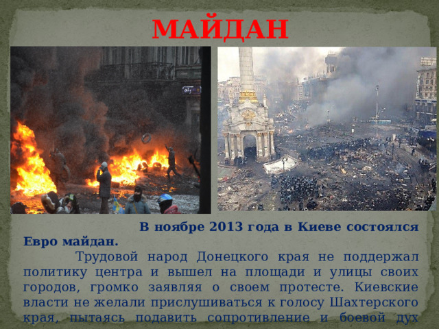 МАЙДАН  В ноябре 2013 года в Киеве состоялся Евро майдан.  Трудовой народ Донецкого края не поддержал политику центра и вышел на площади и улицы своих городов, громко заявляя о своем протесте. Киевские власти не желали прислушиваться к голосу Шахтерского края, пытаясь подавить сопротивление и боевой дух народа. 1 
