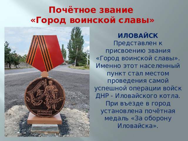 Почётное звание  «Город воинской славы» ИЛОВАЙСК Представлен к присвоению звания «Город воинской славы». Именно этот населенный пункт стал местом проведения самой успешной операции войск ДНР - Иловайского котла. При въезде в город установлена почётная медаль «За оборону Иловайска». 
