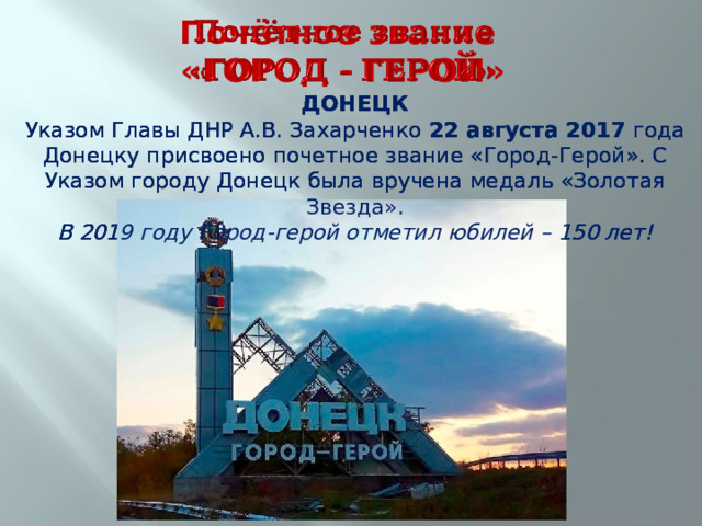 Почётное звание  «ГОРОД - ГЕРОЙ» ДОНЕЦК ДОНЕЦК ДОНЕЦК Указом Главы ДНР А.В. Захарченко 22 августа 2017 года Донецку присвоено почетное звание «Город-Герой». С Указом городу Донецк была вручена медаль «Золотая Звезда». Указом Главы ДНР А.В. Захарченко 22 августа 2017 года Донецку присвоено почетное звание «Город-Герой». С Указом городу Донецк была вручена медаль «Золотая Звезда». Указом Главы ДНР А.В. Захарченко 22 августа 2017 года Донецку присвоено почетное звание «Город-Герой». С Указом городу Донецк была вручена медаль «Золотая Звезда». В 2019 году Город-герой отметил юбилей – 150 лет! В 2019 году Город-герой отметил юбилей – 150 лет! В 2019 году Город-герой отметил юбилей – 150 лет! 