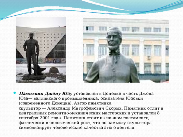 Памятник Джону Юзу  установлен в Донецке в честь Джона Юза— валлийского промышленника, основателя Юзовки (современного Донецка). Автор памятника скульптор — Александр Митрофанович Скорых. Памятник отлит в центральных ремонтно-механических мастерских  и установлен 8 сентября 2001 года. Памятник стоит на низком постаменте, фактически в человеческий рост, что по замыслу скульптора символизирует человеческие качества этого деятеля. 