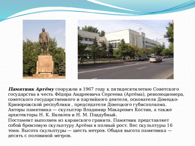Памятник Артёму  сооружен в 1967 году к пятидесятилетию Советского государства в честь Фёдора Андреевича Сергеева (Артёма), революционера, советского государственного и партийного деятеля, основателя Донецко-Криворожской республики , председателя Донецкого губисполкома. Авторы памятника — скульптор Владимир Макарович Костин, а также архитекторы Н. К. Яковлев и Н. М. Поддубный. Постамент выполнен из каранского гранита. Памятник представляет собой бронзовую скульптуру Артёма в полный рост. Вес скульптуры 16 тонн. Высота скульптуры — шесть метров. Общая высота памятника — десять с половиной метров. 