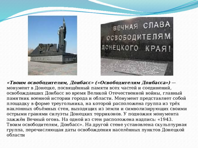 «Твоим освободителям, Донбасс» («Освободителям Донбасса»)   — монумент в Донецке, посвящённый памяти всех частей и соединений, освобождавших Донбасс во время Великой Отечественной войны, главный памятник военной истории города и области. Монумент представляет собой площадку в форме треугольника, на которой расположена группа из трёх наклонных объёмных стен, выходящих из земли и символизирующих своими острыми гранями силуэты Донецких терриконов. У подножия монумента зажжён Вечный огонь. На одной из стен расположена надпись: «1943. Твоим освободителям, Донбасс». На другой стене установлена скульптурная группа, перечисляющая даты освобождения населённых пунктов Донецкой области 